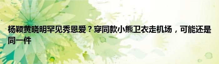 杨颖黄晓明罕见秀恩爱？穿同款小熊卫衣走机场，可能还是同一件