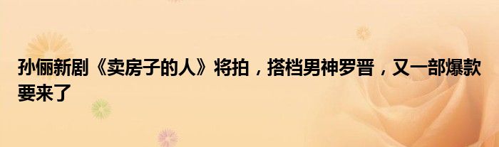 孙俪新剧《卖房子的人》将拍，搭档男神罗晋，又一部爆款要来了