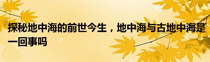 探秘地中海的前世今生，地中海与古地中海是一回事吗