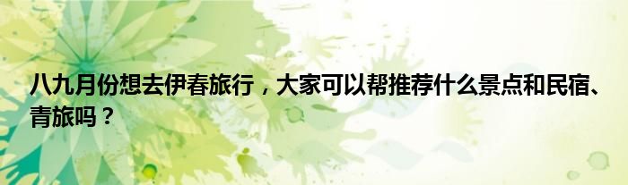 八九月份想去伊春旅行，大家可以帮推荐什么景点和民宿、青旅吗？