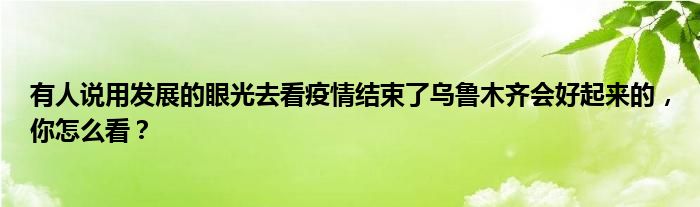 有人说用发展的眼光去看疫情结束了乌鲁木齐会好起来的，你怎么看？