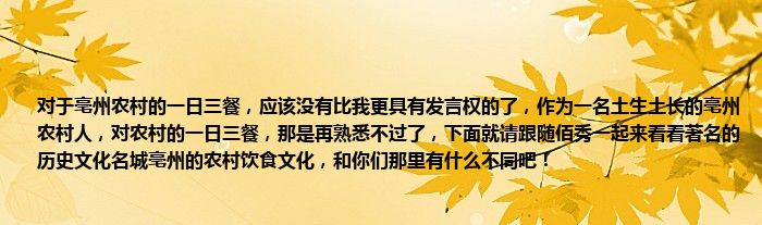 对于亳州农村的一日三餐，应该没有比我更具有发言权的了，作为一名土生土长的亳州农村人，对农村的一日三餐，那是再熟悉不过了，下面就请跟随佰秀一起来看看著名的历史文化名城亳州的农村饮食文化，和你们那里有什么不同吧！