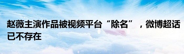 赵薇主演作品被视频平台“除名”，微博超话已不存在