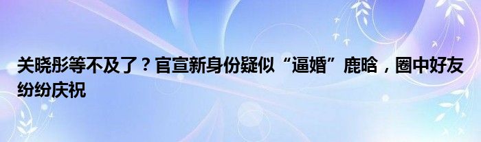 关晓彤等不及了？官宣新身份疑似“逼婚”鹿晗，圈中好友纷纷庆祝