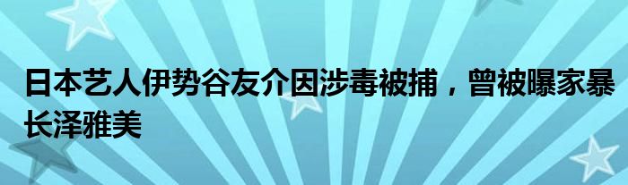 日本艺人伊势谷友介因涉毒被捕，曾被曝家暴长泽雅美