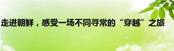 走进朝鲜，感受一场不同寻常的“穿越”之旅