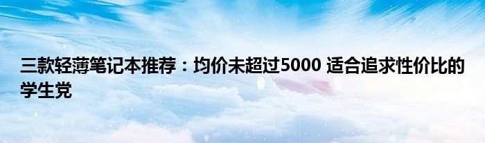 三款轻薄笔记本推荐：均价未超过5000 适合追求性价比的学生党