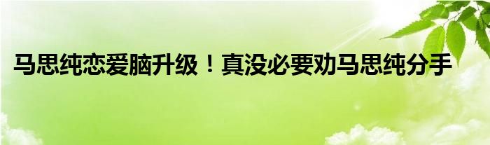 马思纯恋爱脑升级！真没必要劝马思纯分手