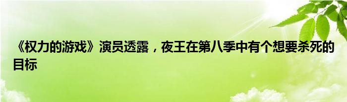 《权力的游戏》演员透露，夜王在第八季中有个想要杀死的目标