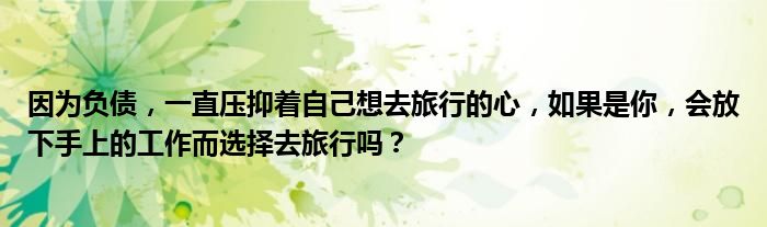 因为负债，一直压抑着自己想去旅行的心，如果是你，会放下手上的工作而选择去旅行吗？