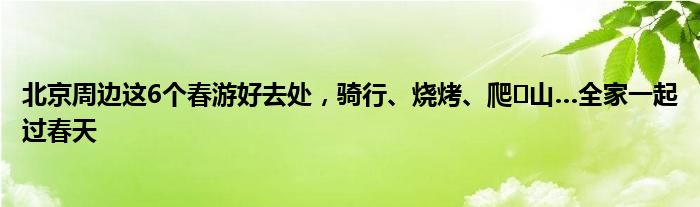 北京周边这6个春游好去处，骑行、烧烤、爬​山…全家一起过春天