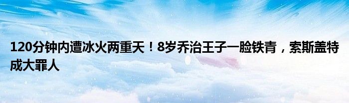 120分钟内遭冰火两重天！8岁乔治王子一脸铁青，索斯盖特成大罪人