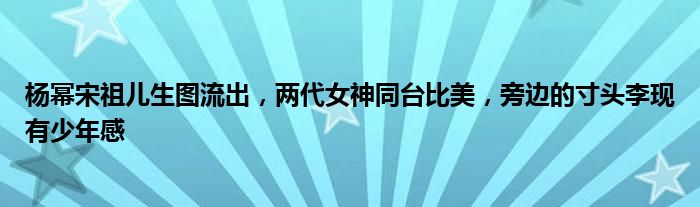 杨幂宋祖儿生图流出，两代女神同台比美，旁边的寸头李现有少年感