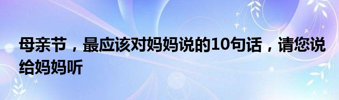 母亲节，最应该对妈妈说的10句话，请您说给妈妈听