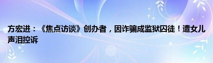 方宏进：《焦点访谈》创办者，因诈骗成监狱囚徒！遭女儿声泪控诉