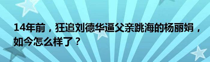 14年前，狂追刘德华逼父亲跳海的杨丽娟，如今怎么样了？