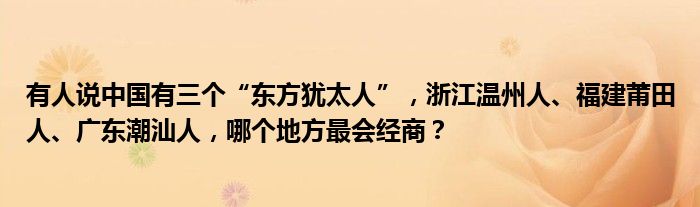 有人说中国有三个“东方犹太人”，浙江温州人、福建莆田人、广东潮汕人，哪个地方最会经商？