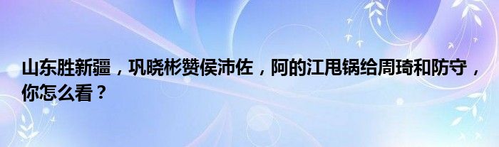 山东胜新疆，巩晓彬赞侯沛佐，阿的江甩锅给周琦和防守，你怎么看？