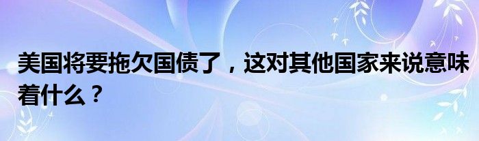 美国将要拖欠国债了，这对其他国家来说意味着什么？