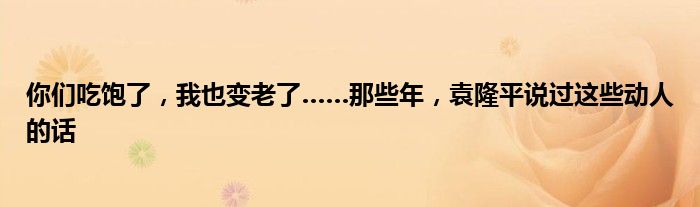 你们吃饱了，我也变老了……那些年，袁隆平说过这些动人的话