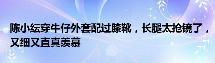 陈小纭穿牛仔外套配过膝靴，长腿太抢镜了，又细又直真羡慕