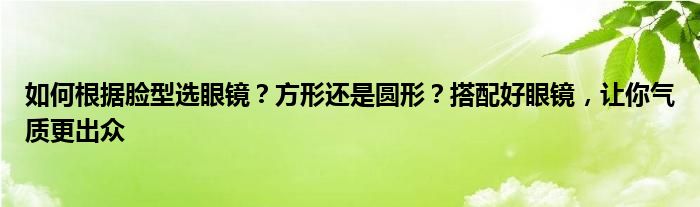 如何根据脸型选眼镜？方形还是圆形？搭配好眼镜，让你气质更出众