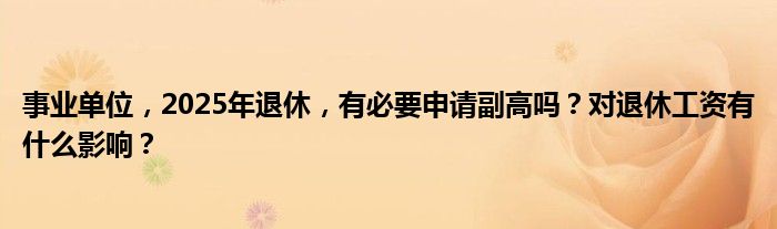 事业单位，2025年退休，有必要申请副高吗？对退休工资有什么影响？