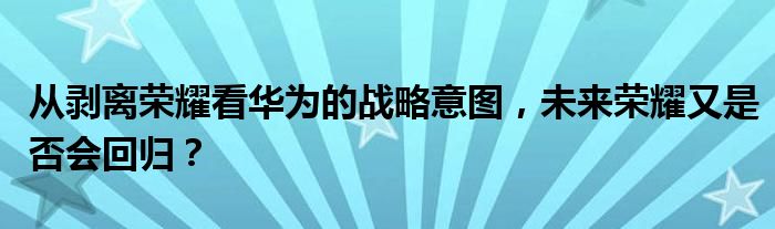 从剥离荣耀看华为的战略意图，未来荣耀又是否会回归？