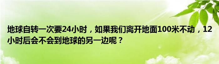 地球自转一次要24小时，如果我们离开地面100米不动，12小时后会不会到地球的另一边呢？