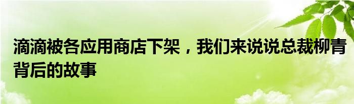 滴滴被各应用商店下架，我们来说说总裁柳青背后的故事