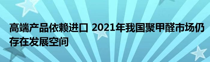 高端产品依赖进口 2021年我国聚甲醛市场仍存在发展空间