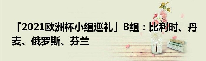 「2021欧洲杯小组巡礼」B组：比利时、丹麦、俄罗斯、芬兰