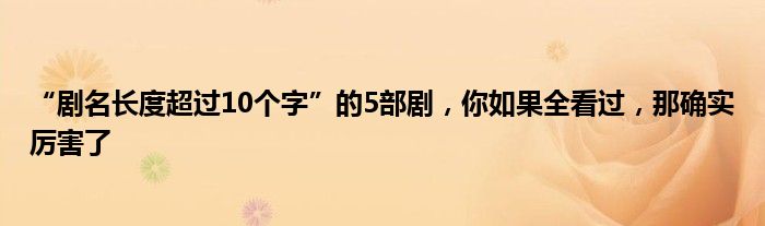 “剧名长度超过10个字”的5部剧，你如果全看过，那确实厉害了