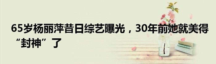 65岁杨丽萍昔日综艺曝光，30年前她就美得“封神”了