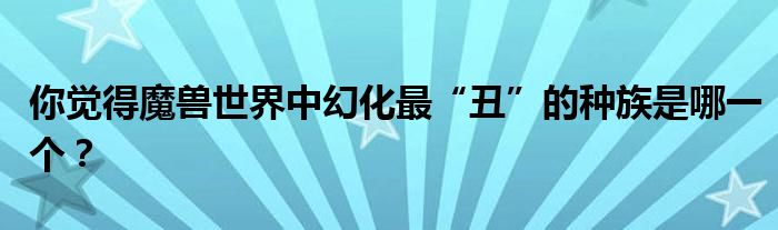 你觉得魔兽世界中幻化最“丑”的种族是哪一个？