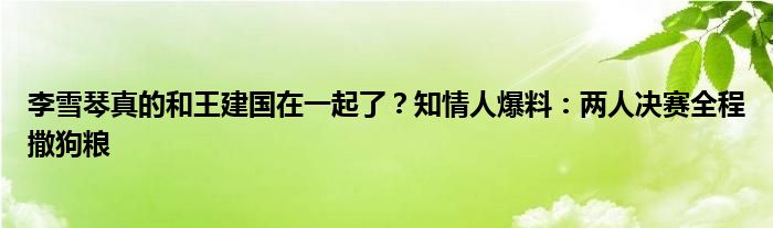 李雪琴真的和王建国在一起了？知情人爆料：两人决赛全程撒狗粮