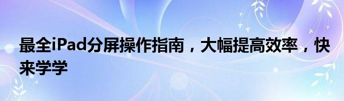 最全iPad分屏操作指南，大幅提高效率，快来学学