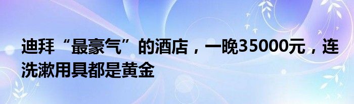 迪拜“最豪气”的酒店，一晚35000元，连洗漱用具都是黄金