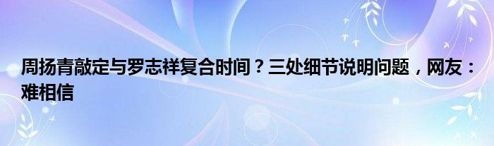 周扬青敲定与罗志祥复合时间？三处细节说明问题，网友：难相信