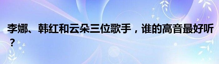 李娜、韩红和云朵三位歌手，谁的高音最好听？