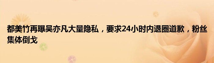 都美竹再曝吴亦凡大量隐私，要求24小时内退圈道歉，粉丝集体倒戈