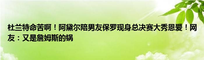 杜兰特命苦啊！阿黛尔陪男友保罗现身总决赛大秀恩爱！网友：又是詹姆斯的锅