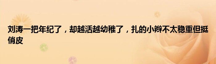 刘涛一把年纪了，却越活越幼稚了，扎的小辫不太稳重但挺俏皮