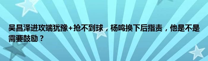 吴昌泽进攻端犹豫+抢不到球，杨鸣换下后指责，他是不是需要鼓励？