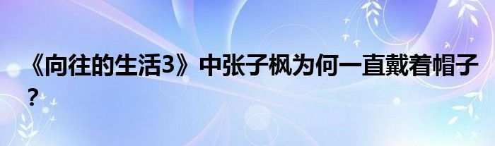 《向往的生活3》中张子枫为何一直戴着帽子？