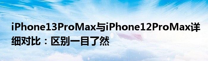 iPhone13ProMax与iPhone12ProMax详细对比：区别一目了然