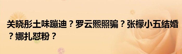 关晓彤土味蹦迪？罗云熙照骗？张檬小五结婚？娜扎怼粉？