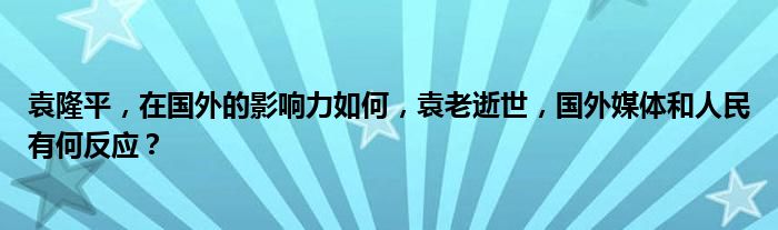 袁隆平，在国外的影响力如何，袁老逝世，国外媒体和人民有何反应？