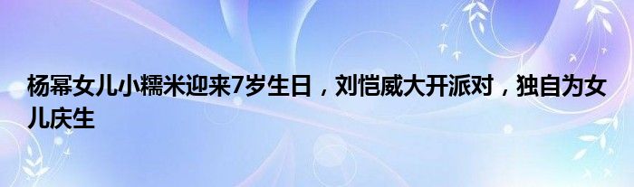 杨幂女儿小糯米迎来7岁生日，刘恺威大开派对，独自为女儿庆生