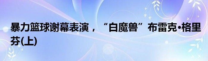 暴力篮球谢幕表演，“白魔兽”布雷克·格里芬(上)